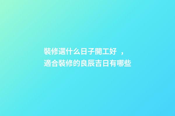 裝修選什么日子開工好，適合裝修的良辰吉日有哪些